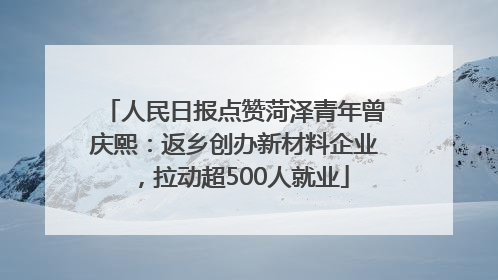 人民日报点赞菏泽青年曾庆熙：返乡创办新材料企业，拉动超500人就业