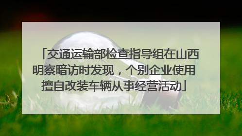 交通运输部检查指导组在山西明察暗访时发现，个别企业使用擅自改装车辆从事经营活动