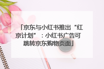 京东与小红书推出“红京计划”：小红书广告可跳转京东购物页面
