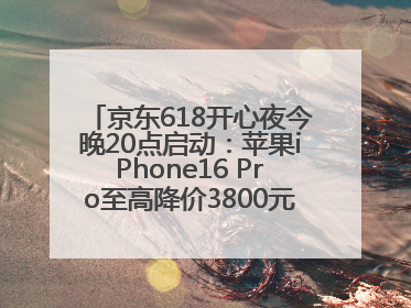 京东618开心夜今晚20点启动：苹果iPhone16 Pro至高降价3800元，“最后28小时”推出十二大补贴