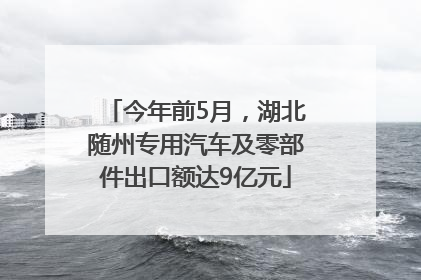 今年前5月，湖北随州专用汽车及零部件出口额达9亿元