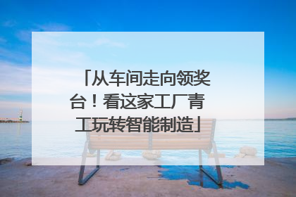 从车间走向领奖台！看这家工厂青工玩转智能制造