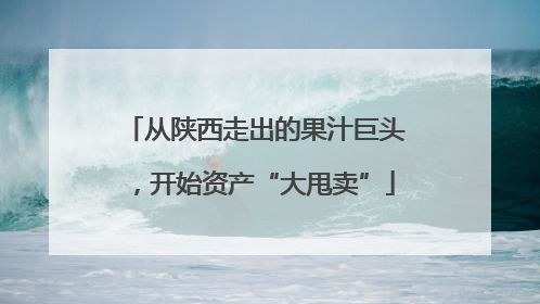从陕西走出的果汁巨头，开始资产“大甩卖”