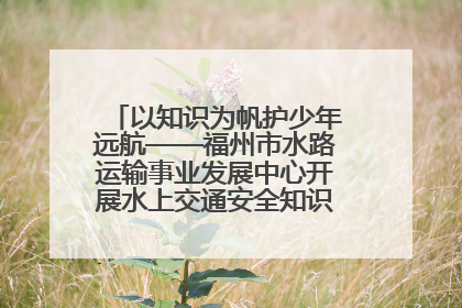 以知识为帆护少年远航——福州市水路运输事业发展中心开展水上交通安全知识进校园活动