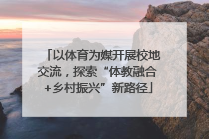 以体育为媒开展校地交流，探索“体教融合+乡村振兴”新路径
