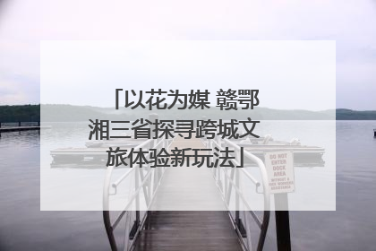 以花为媒 赣鄂湘三省探寻跨城文旅体验新玩法
