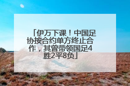 伊万下课！中国足协按合约单方终止合作，其曾带领国足4胜2平8负