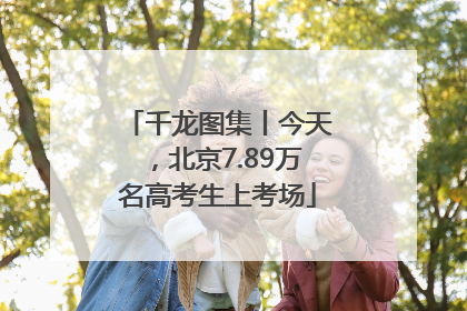 千龙图集丨今天，北京7.89万名高考生上考场