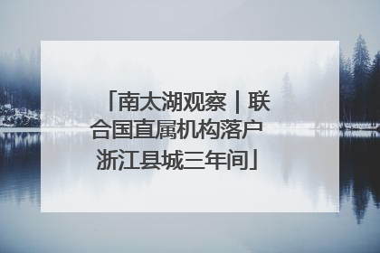 南太湖观察｜联合国直属机构落户浙江县城三年间