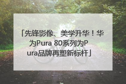 先锋影像、美学升华！华为Pura 80系列为Pura品牌再塑新标杆