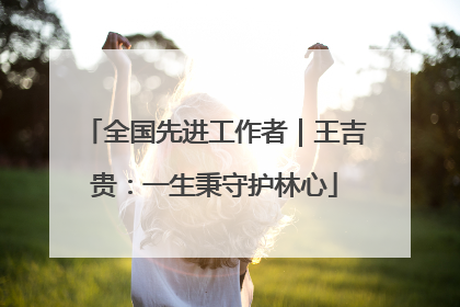 全国先进工作者｜王吉贵：一生秉守护林心