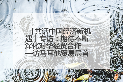 共话中国经济新机遇丨专访：期待不断深化对华经贸合作——访马耳他贸易局首席执行官布蒂吉格