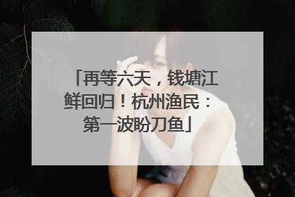再等六天，钱塘江鲜回归！杭州渔民：第一波盼刀鱼