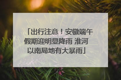 出行注意！安徽端午假期迎明显降雨 淮河以南局地有大暴雨
