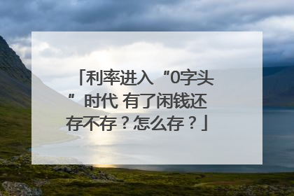 利率进入“0字头”时代 有了闲钱还存不存？怎么存？
