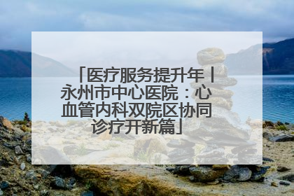 医疗服务提升年丨永州市中心医院：心血管内科双院区协同诊疗开新篇