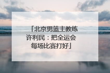 北京男篮主教练许利民：把全运会每场比赛打好