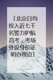 北京日均投入近七千名警力护航高考，考场外设身份证明办理点