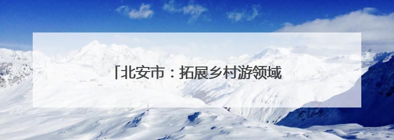 北安市：拓展乡村游领域 提供“微度假”场所