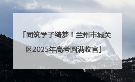 同筑学子绮梦！兰州市城关区2025年高考圆满收官