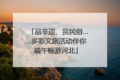 品非遗、赏民俗……多彩文旅活动伴你端午畅游河北