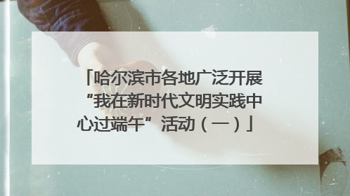 哈尔滨市各地广泛开展“我在新时代文明实践中心过端午”活动（一）