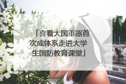 喜看大国重器首次成体系走进大学生国防教育课堂