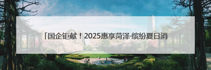 国企钜献！2025惠享菏泽·缤纷夏日消费季暨“华瑞·华小粮”青岛啤酒节启幕！