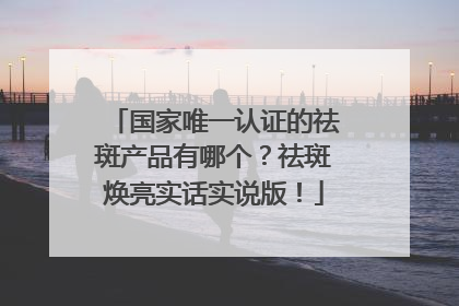 国家唯一认证的祛斑产品有哪个？祛斑焕亮实话实说版！