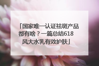 国家唯一认证祛斑产品都有啥？一篇总结618风大水乳有效护肤