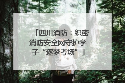四川消防：织密消防安全网守护学子“逐梦考场”