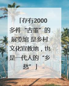 存有2000多件“古董”的展览馆 是乡村文化宣教地，也是一代人的“乡愁”