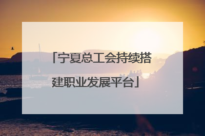 宁夏总工会持续搭建职业发展平台