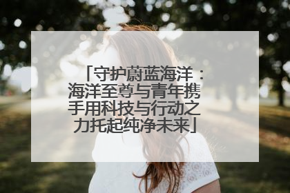 守护蔚蓝海洋：海洋至尊与青年携手用科技与行动之力托起纯净未来