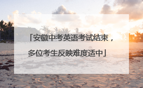安徽中考英语考试结束，多位考生反映难度适中