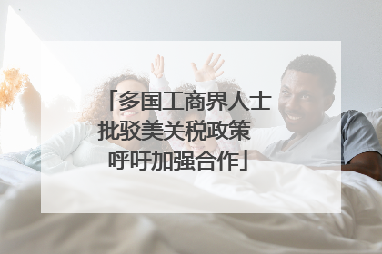 多国工商界人士批驳美关税政策 呼吁加强合作