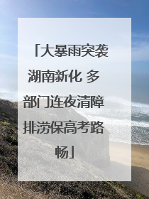 大暴雨突袭湖南新化 多部门连夜清障排涝保高考路畅