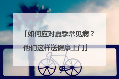 如何应对夏季常见病？他们这样送健康上门