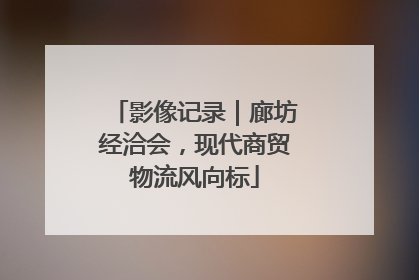 影像记录｜廊坊经洽会，现代商贸物流风向标