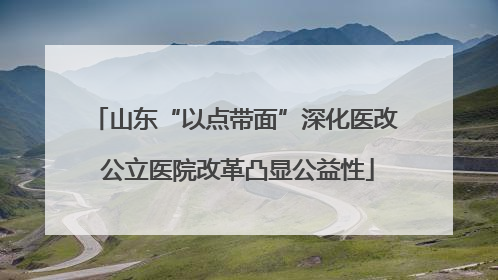 山东“以点带面”深化医改 公立医院改革凸显公益性