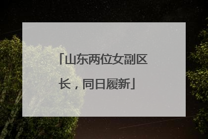 山东两位女副区长，同日履新