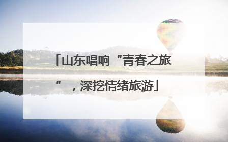 山东唱响“青春之旅”，深挖情绪旅游