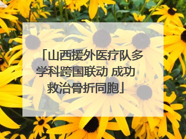 山西援外医疗队多学科跨国联动 成功救治骨折同胞
