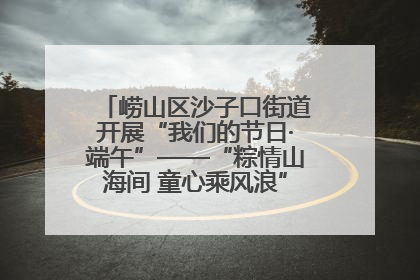 崂山区沙子口街道开展“我们的节日·端午”——“粽情山海间 童心乘风浪”文明实践活动