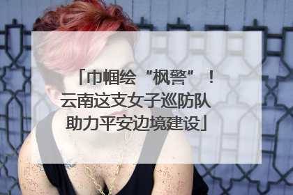 巾帼绘“枫警”！云南这支女子巡防队助力平安边境建设