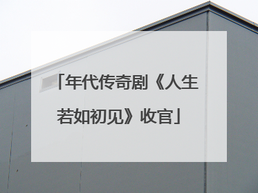 年代传奇剧《人生若如初见》收官