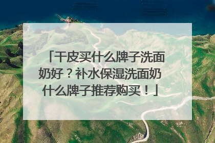 干皮买什么牌子洗面奶好？补水保湿洗面奶什么牌子推荐购买！