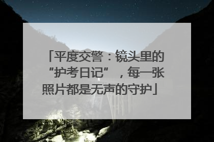 平度交警：镜头里的“护考日记”，每一张照片都是无声的守护