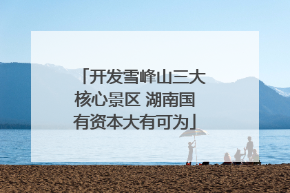 开发雪峰山三大核心景区 湖南国有资本大有可为