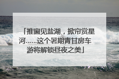 推窗见盐湖，掀帘赏星河……这个暑期青甘房车游将解锁昼夜之美